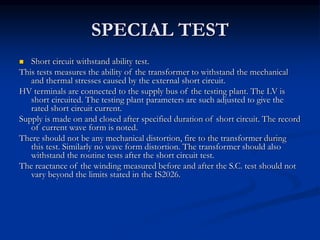 SPECIAL TEST
 Short circuit withstand ability test.
This tests measures the ability of the transformer to withstand the mechanical
and thermal stresses caused by the external short circuit.
HV terminals are connected to the supply bus of the testing plant. The LV is
short circuited. The testing plant parameters are such adjusted to give the
rated short circuit current.
Supply is made on and closed after specified duration of short circuit. The record
of current wave form is noted.
There should not be any mechanical distortion, fire to the transformer during
this test. Similarly no wave form distortion. The transformer should also
withstand the routine tests after the short circuit test.
The reactance of the winding measured before and after the S.C. test should not
vary beyond the limits stated in the IS2026.
 