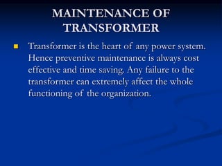 MAINTENANCE OF
TRANSFORMER
 Transformer is the heart of any power system.
Hence preventive maintenance is always cost
effective and time saving. Any failure to the
transformer can extremely affect the whole
functioning of the organization.
 