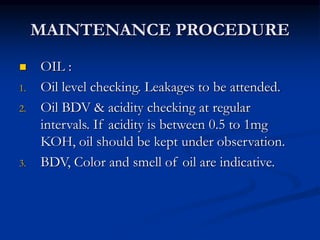 MAINTENANCE PROCEDURE
 OIL :
1. Oil level checking. Leakages to be attended.
2. Oil BDV & acidity checking at regular
intervals. If acidity is between 0.5 to 1mg
KOH, oil should be kept under observation.
3. BDV, Color and smell of oil are indicative.
 
