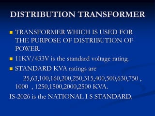 DISTRIBUTION TRANSFORMER
 TRANSFORMER WHICH IS USED FOR
THE PURPOSE OF DISTRIBUTION OF
POWER.
 11KV/433V is the standard voltage rating.
 STANDARD KVA ratings are
25,63,100,160,200,250,315,400,500,630,750 ,
1000 , 1250,1500,2000,2500 KVA.
IS-2026 is the NATIONAL I S STANDARD.
 