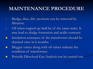 MAINTENANCE PROCEDURE
1. Sludge, dust, dirt ,moisture can be removed by
filtration.
2. Oil when topped up shall be of the same make. It
may lead to sludge formation and acidic contents.
 Insulation resistance of the transformer should be
checked once in 6 months.
 Megger values along with oil values indicate the
condition of transformer.
 Periodic Dissolved Gas Analysis can be carried out.
 