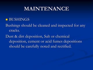 MAINTENANCE
 BUSHINGS
Bushings should be cleaned and inspected for any
cracks.
Dust & dirt deposition, Salt or chemical
deposition, cement or acid fumes depositions
should be carefully noted and rectified.
 