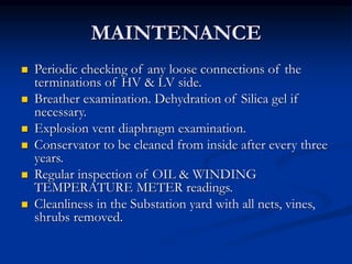 MAINTENANCE
 Periodic checking of any loose connections of the
terminations of HV & LV side.
 Breather examination. Dehydration of Silica gel if
necessary.
 Explosion vent diaphragm examination.
 Conservator to be cleaned from inside after every three
years.
 Regular inspection of OIL & WINDING
TEMPERATURE METER readings.
 Cleanliness in the Substation yard with all nets, vines,
shrubs removed.
 
