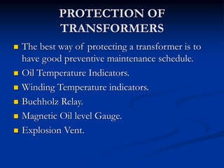 PROTECTION OF
TRANSFORMERS
 The best way of protecting a transformer is to
have good preventive maintenance schedule.
 Oil Temperature Indicators.
 Winding Temperature indicators.
 Buchholz Relay.
 Magnetic Oil level Gauge.
 Explosion Vent.
 