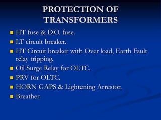 PROTECTION OF
TRANSFORMERS
 HT fuse & D.O. fuse.
 LT circuit breaker.
 HT Circuit breaker with Over load, Earth Fault
relay tripping.
 Oil Surge Relay for OLTC.
 PRV for OLTC.
 HORN GAPS & Lightening Arrestor.
 Breather.
 
