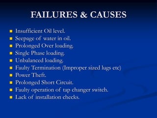 FAILURES & CAUSES
 Insufficient Oil level.
 Seepage of water in oil.
 Prolonged Over loading.
 Single Phase loading.
 Unbalanced loading.
 Faulty Termination (Improper sized lugs etc)
 Power Theft.
 Prolonged Short Circuit.
 Faulty operation of tap changer switch.
 Lack of installation checks.
 