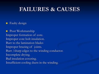FAILURES & CAUSES
 Faulty design
 Poor Workmanship
Improper formation of core.
Improper core bolt insulation.
Burr to the lamination blades
Improper brazing of joints.
Burr /sharp edges to the winding conductor.
Incomplete drying.
Bad insulation covering.
Insufficient cooling ducts in the winding.
 