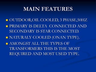 MAIN FEATURES
 OUTDOOR,OIL COOLED, 3 PHASE,50HZ
 PRIMARY IS DELTA CONNECTED AND
SECONDARY IS STAR CONNECTED.
 NATURALY COOLED (ONAN TYPE).
 AMONGST ALL THE TYPES OF
TRANSFORMERS THIS IS THE MOST
REQUIRED AND MOST USED TYPE.
 