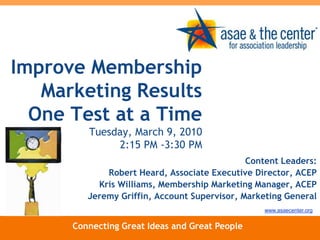 Improve Membership Marketing Results One Test at a Time Tuesday, March 9, 20102:15 PM -3:30 PM Content Leaders: Robert Heard, Associate Executive Director, ACEP Kris Williams, Membership Marketing Manager, ACEP Jeremy Griffin, Account Supervisor, Marketing General www.asaecenter.org Connecting Great Ideas and Great People 