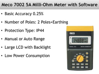 Meco 7002 5A Milli-Ohm Meter with Software
• Basic Accuracy 0.25%
• Number of Poles: 2 Poles+Earthing
• Protection Type: IP44
• Manual or Auto Range
• Large LCD with Backlight
• Low Power Consumption
 
