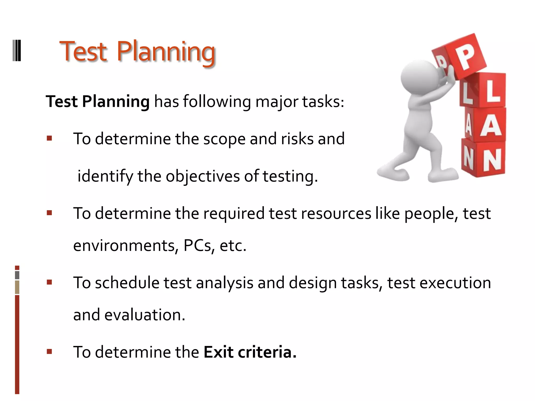 Test Planning
Test Planning has following major tasks:
 To determine the scope and risks and
identify the objectives of testing.
 To determine the required test resources like people, test
environments, PCs, etc.
 To schedule test analysis and design tasks, test execution
and evaluation.
 To determine the Exit criteria.
 