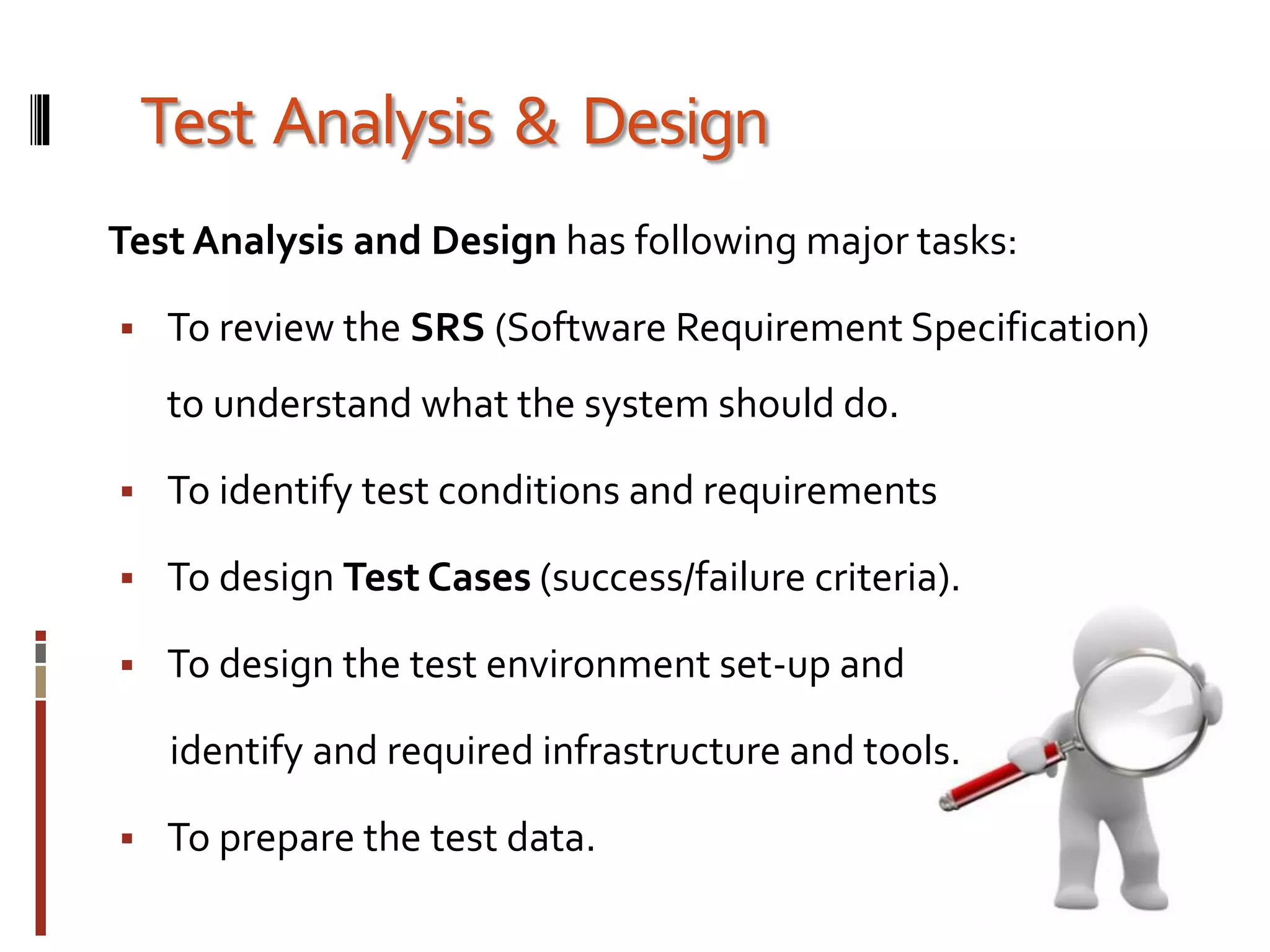 Test Analysis & Design
Test Analysis and Design has following major tasks:
 To review the SRS (Software Requirement Specification)
to understand what the system should do.
 To identify test conditions and requirements
 To design Test Cases (success/failure criteria).
 To design the test environment set-up and
identify and required infrastructure and tools.
 To prepare the test data.
 