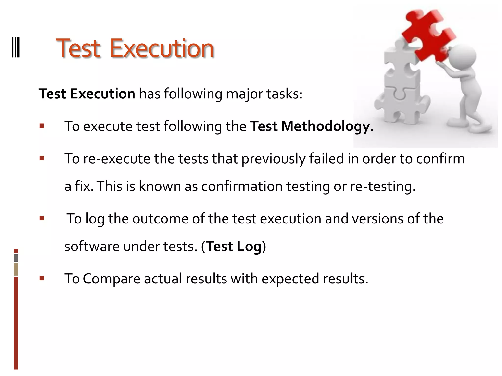 Test Execution
Test Execution has following major tasks:
 To execute test following the Test Methodology.
 To re-execute the tests that previously failed in order to confirm
a fix.This is known as confirmation testing or re-testing.
 To log the outcome of the test execution and versions of the
software under tests. (Test Log)
 To Compare actual results with expected results.
 
