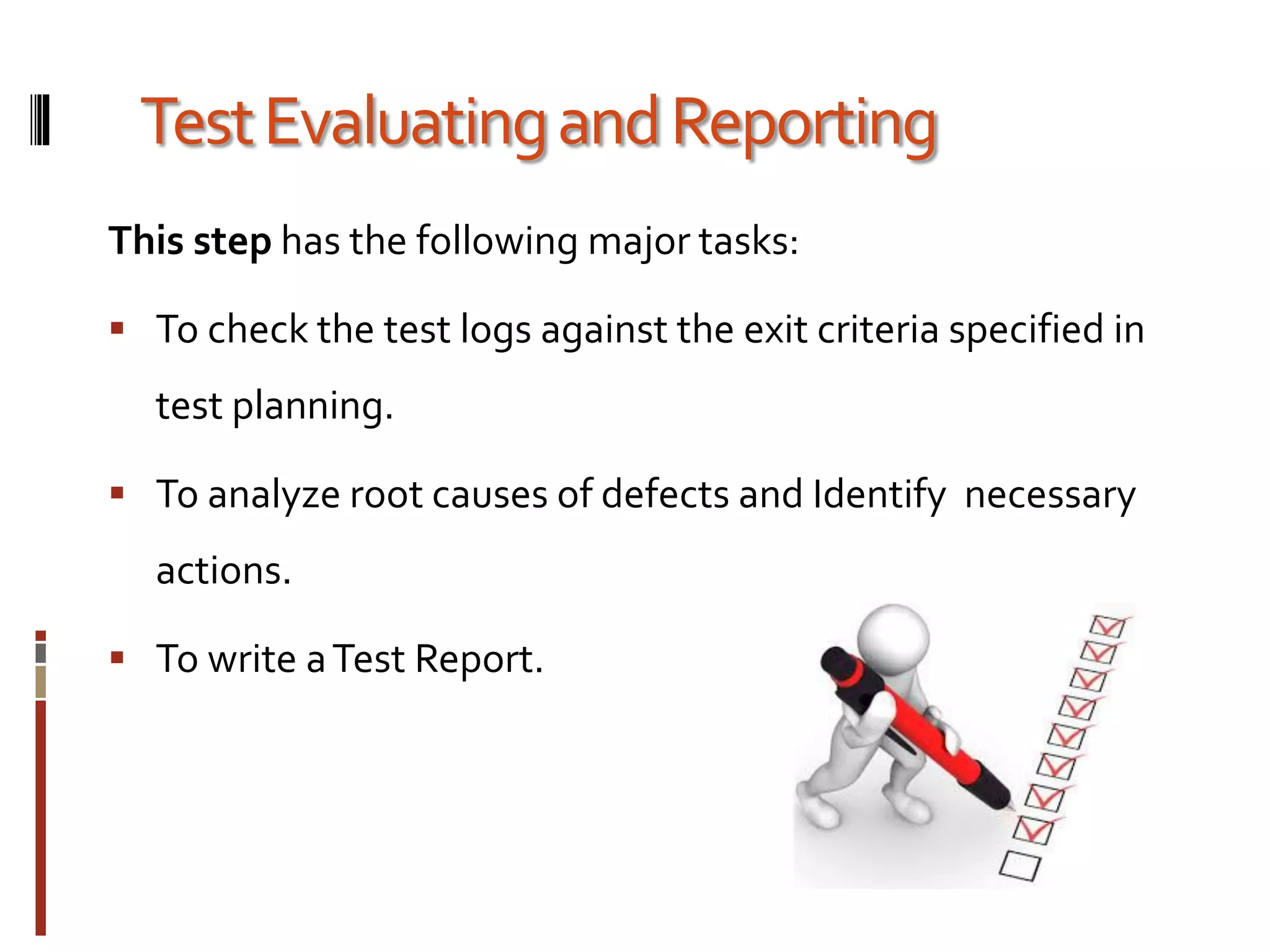 TestEvaluatingandReporting
This step has the following major tasks:
 To check the test logs against the exit criteria specified in
test planning.
 To analyze root causes of defects and Identify necessary
actions.
 To write aTest Report.
 