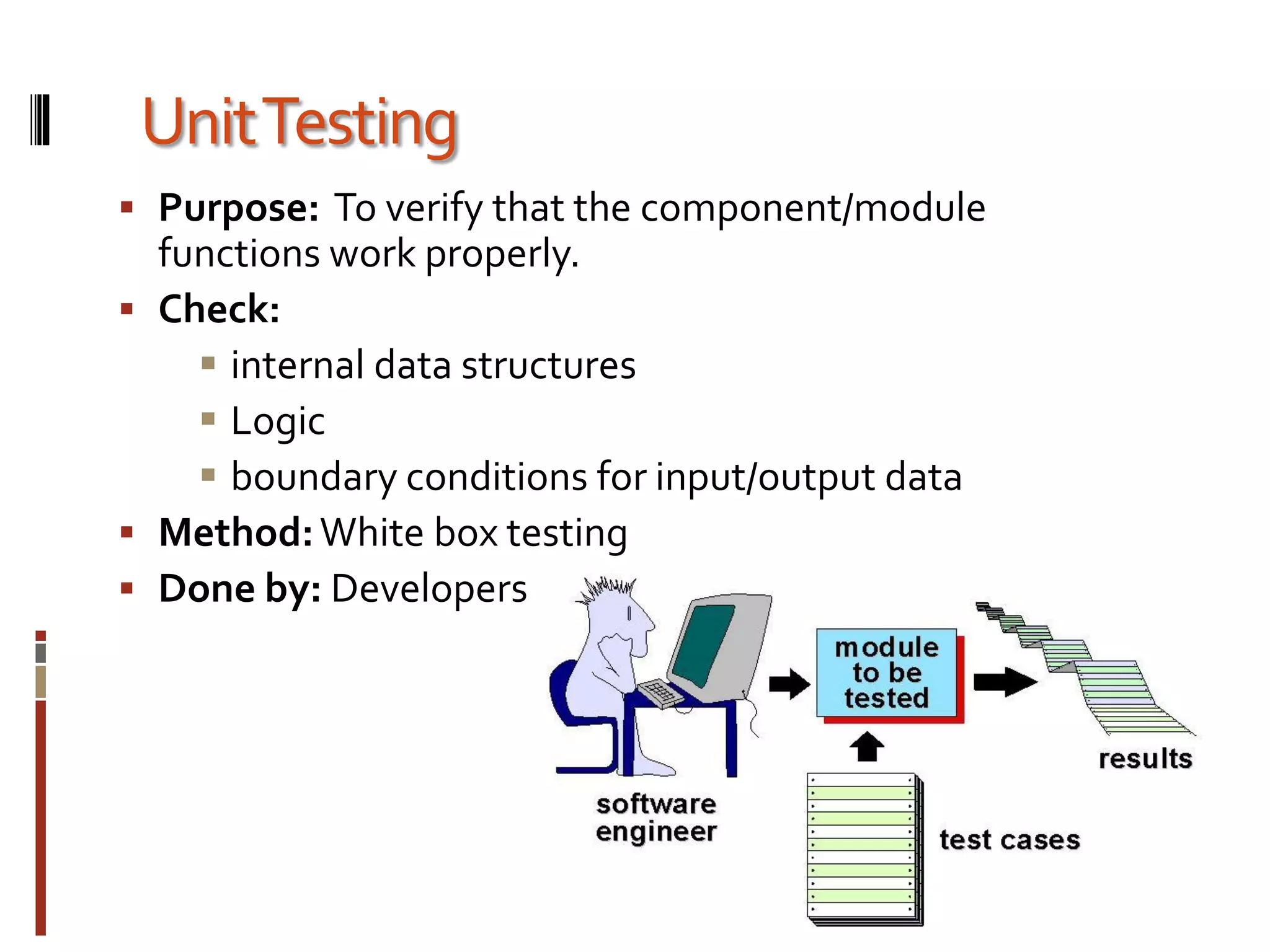 UnitTesting
 Purpose: To verify that the component/module
functions work properly.
 Check:
 internal data structures
 Logic
 boundary conditions for input/output data
 Method:White box testing
 Done by: Developers
 