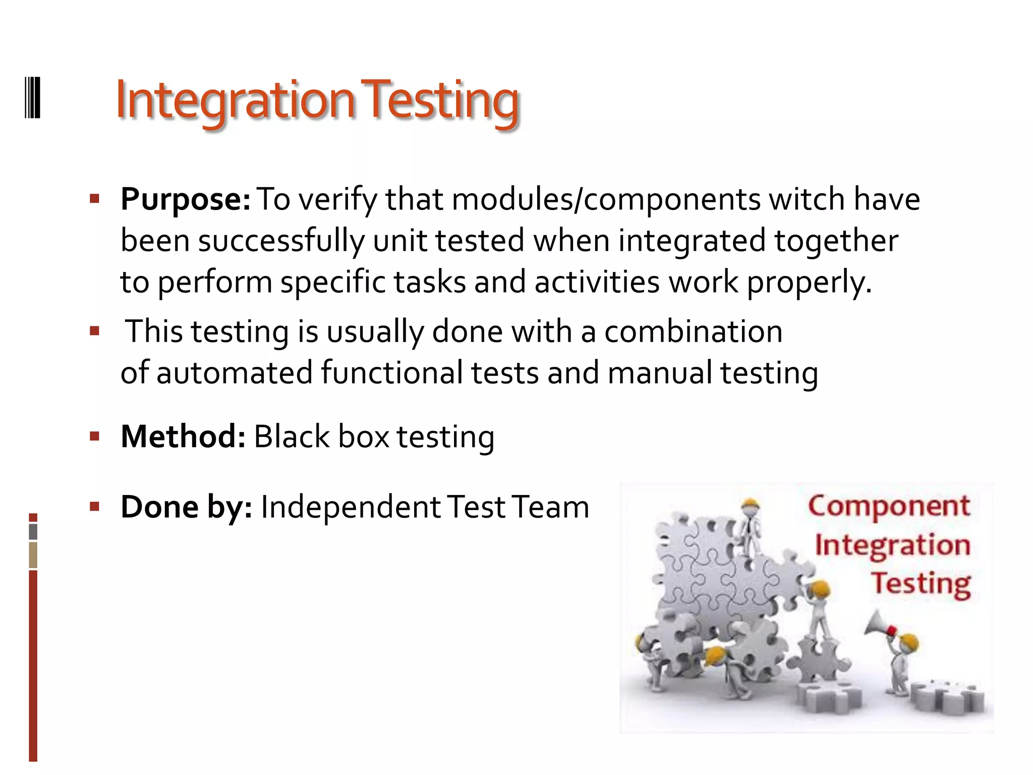 IntegrationTesting
 Purpose:To verify that modules/components witch have
been successfully unit tested when integrated together
to perform specific tasks and activities work properly.
 This testing is usually done with a combination
of automated functional tests and manual testing
 Method: Black box testing
 Done by: IndependentTestTeam
 