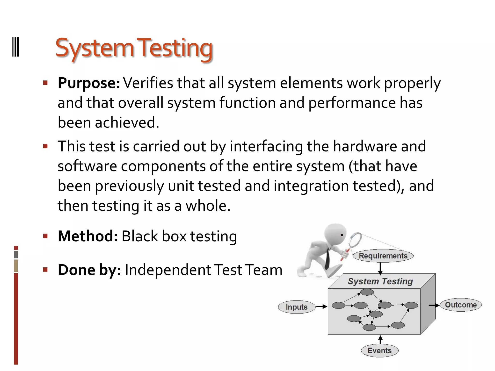 SystemTesting
 Purpose:Verifies that all system elements work properly
and that overall system function and performance has
been achieved.
 This test is carried out by interfacing the hardware and
software components of the entire system (that have
been previously unit tested and integration tested), and
then testing it as a whole.
 Method: Black box testing
 Done by: IndependentTestTeam
 