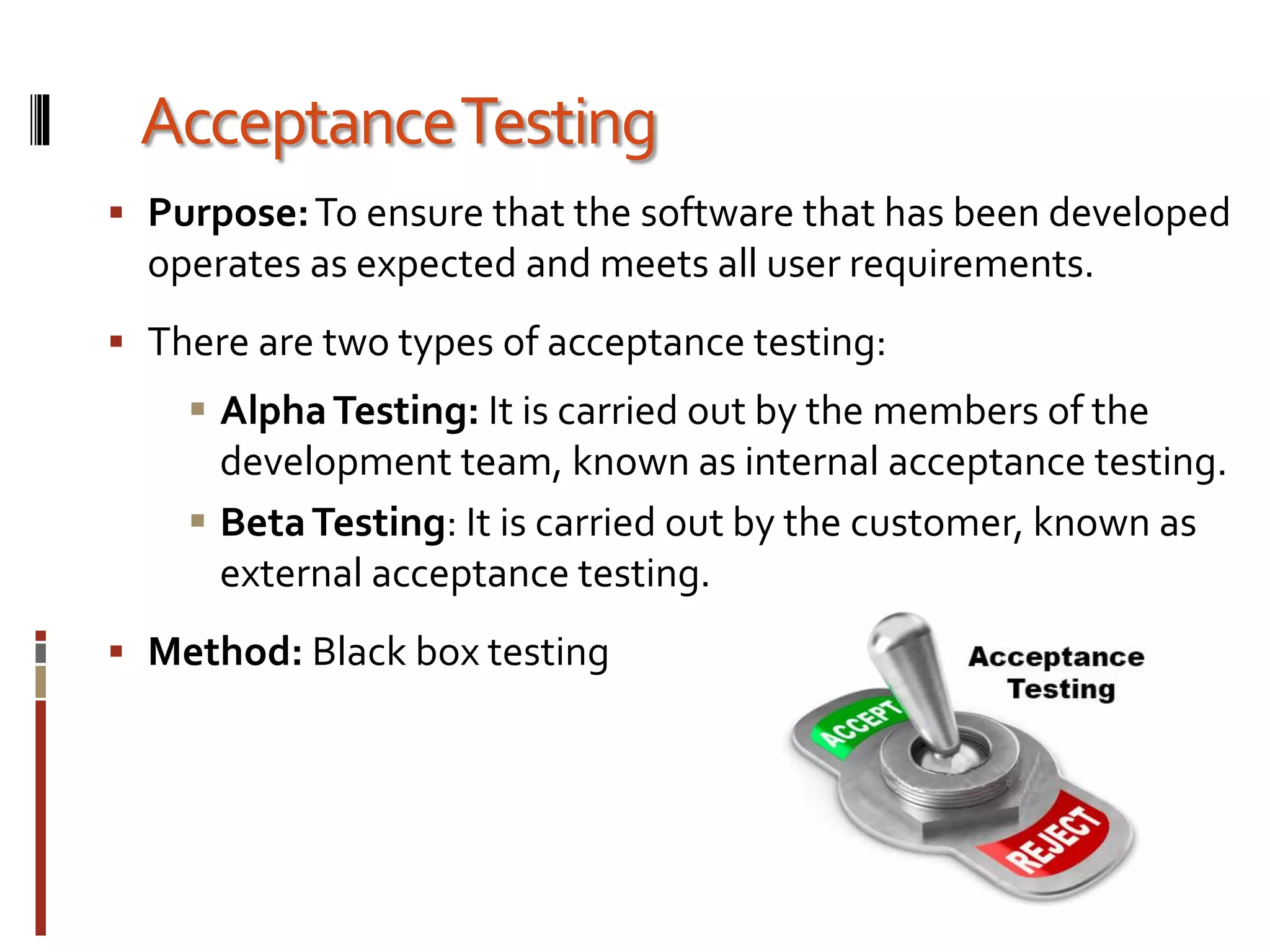 AcceptanceTesting
 Purpose:To ensure that the software that has been developed
operates as expected and meets all user requirements.
 There are two types of acceptance testing:
 AlphaTesting: It is carried out by the members of the
development team, known as internal acceptance testing.
 BetaTesting: It is carried out by the customer, known as
external acceptance testing.
 Method: Black box testing
 