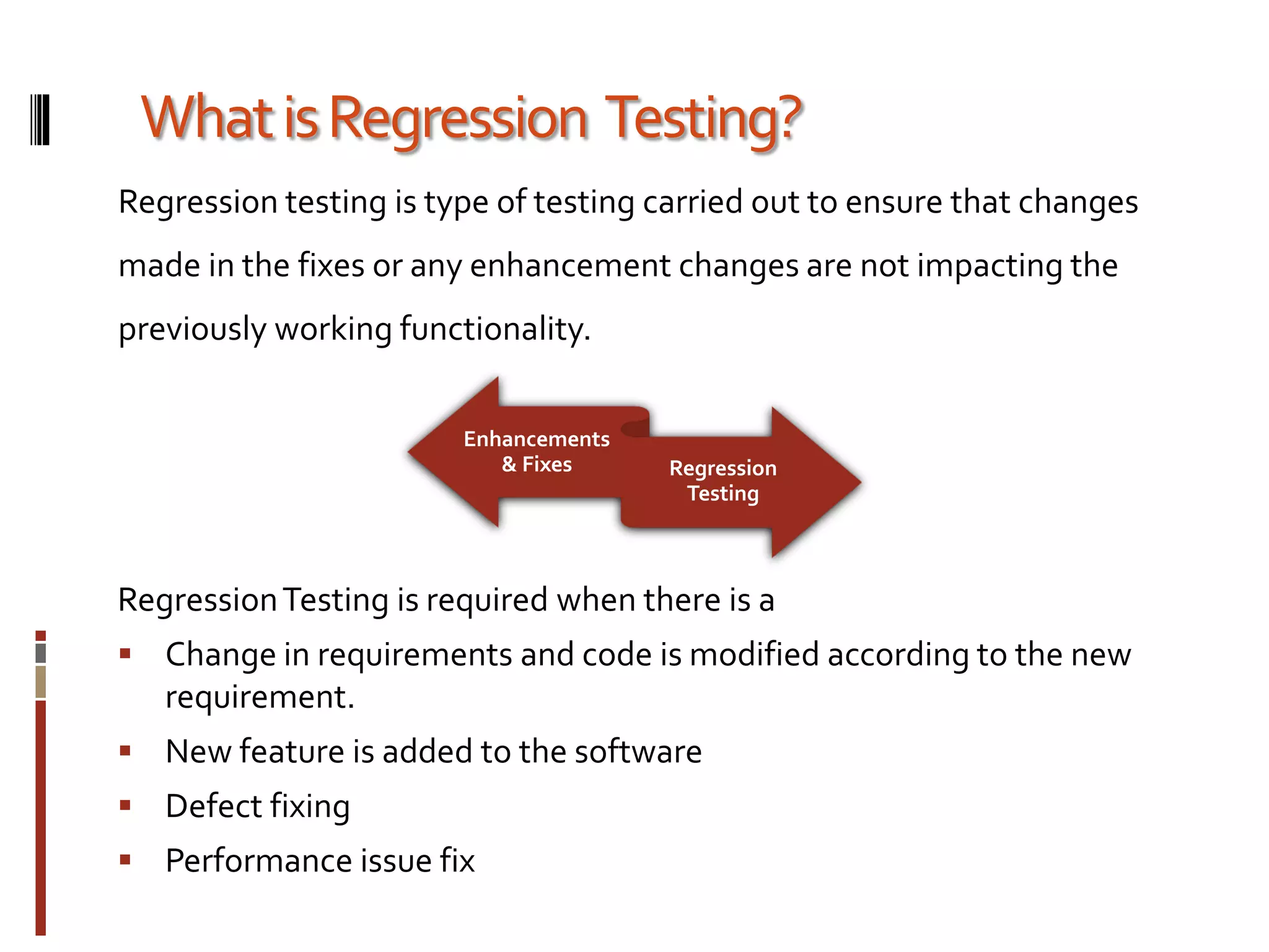 Enhancements
& Fixes Regression
Testing
WhatisRegression Testing?
Regression testing is type of testing carried out to ensure that changes
made in the fixes or any enhancement changes are not impacting the
previously working functionality.
RegressionTesting is required when there is a
 Change in requirements and code is modified according to the new
requirement.
 New feature is added to the software
 Defect fixing
 Performance issue fix
 