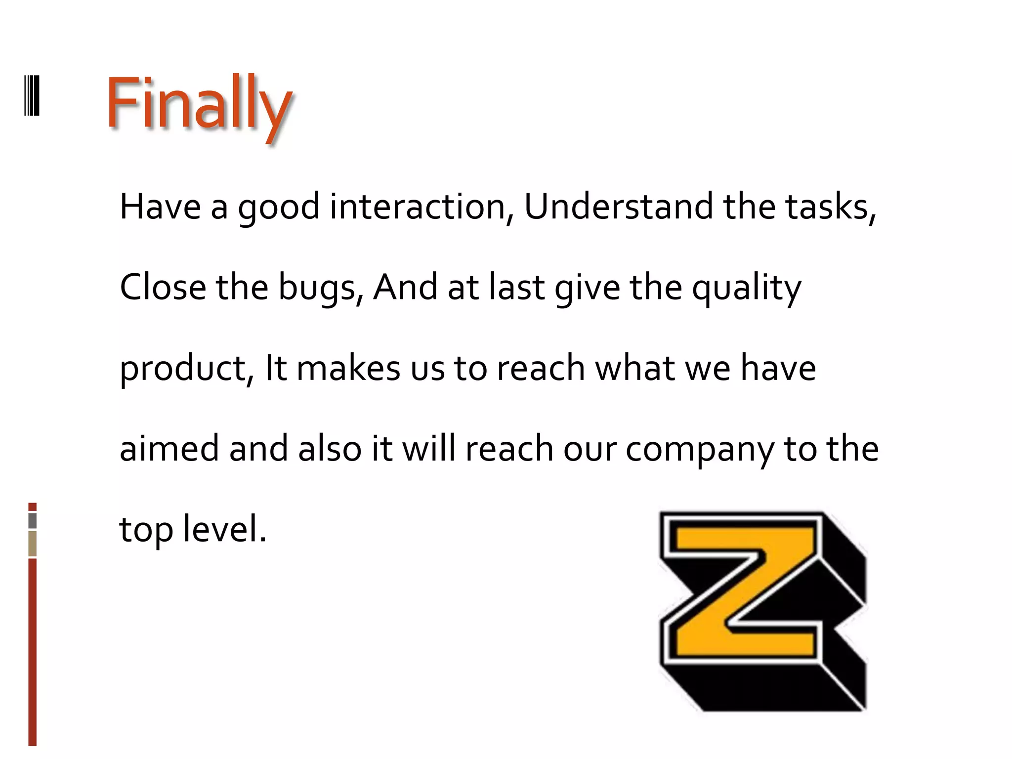Finally
Have a good interaction, Understand the tasks,
Close the bugs, And at last give the quality
product, It makes us to reach what we have
aimed and also it will reach our company to the
top level.
 