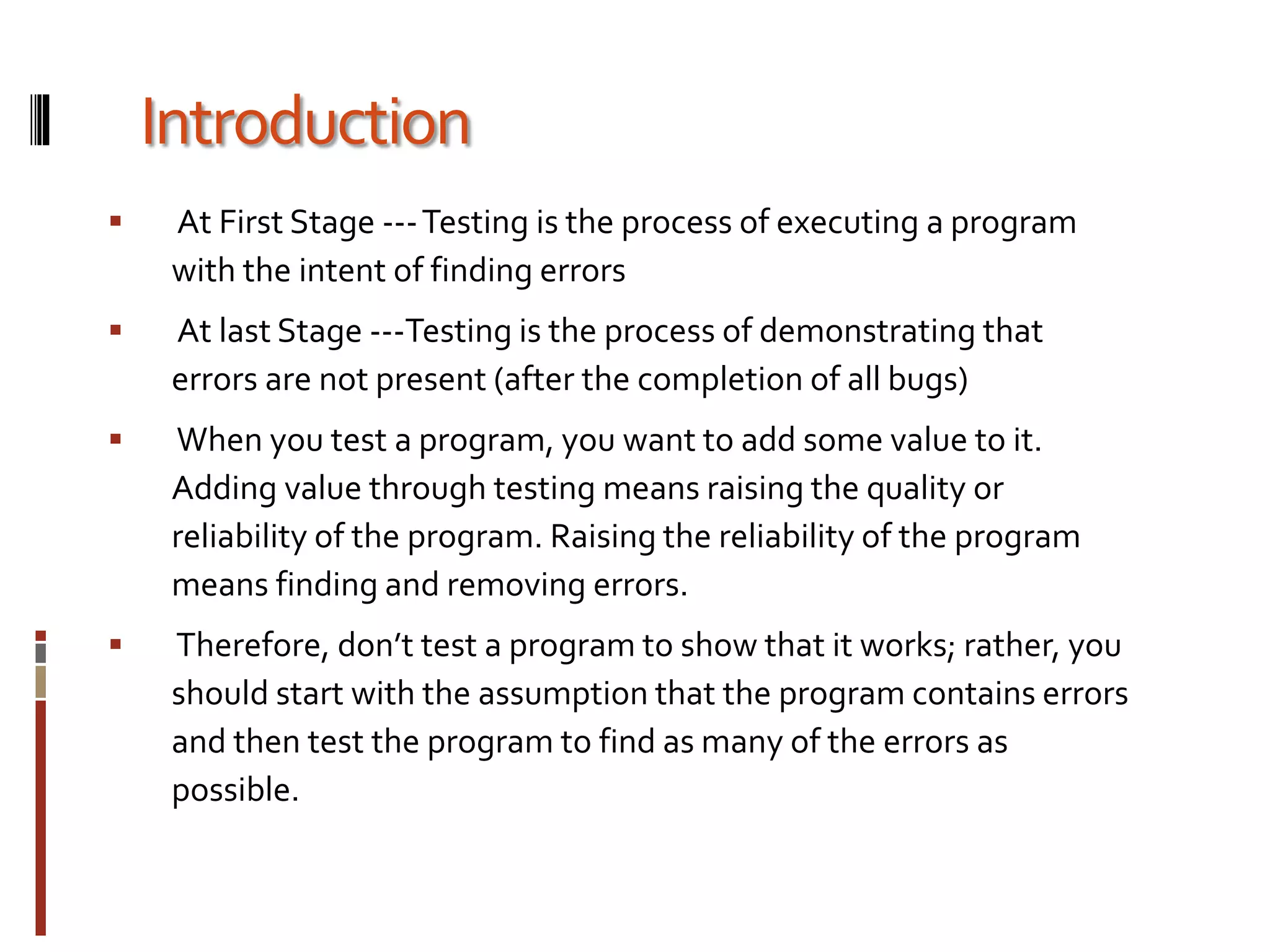 Introduction
 At First Stage ---Testing is the process of executing a program
with the intent of finding errors
 At last Stage ---Testing is the process of demonstrating that
errors are not present (after the completion of all bugs)
 When you test a program, you want to add some value to it.
Adding value through testing means raising the quality or
reliability of the program. Raising the reliability of the program
means finding and removing errors.
 Therefore, don’t test a program to show that it works; rather, you
should start with the assumption that the program contains errors
and then test the program to find as many of the errors as
possible.
 