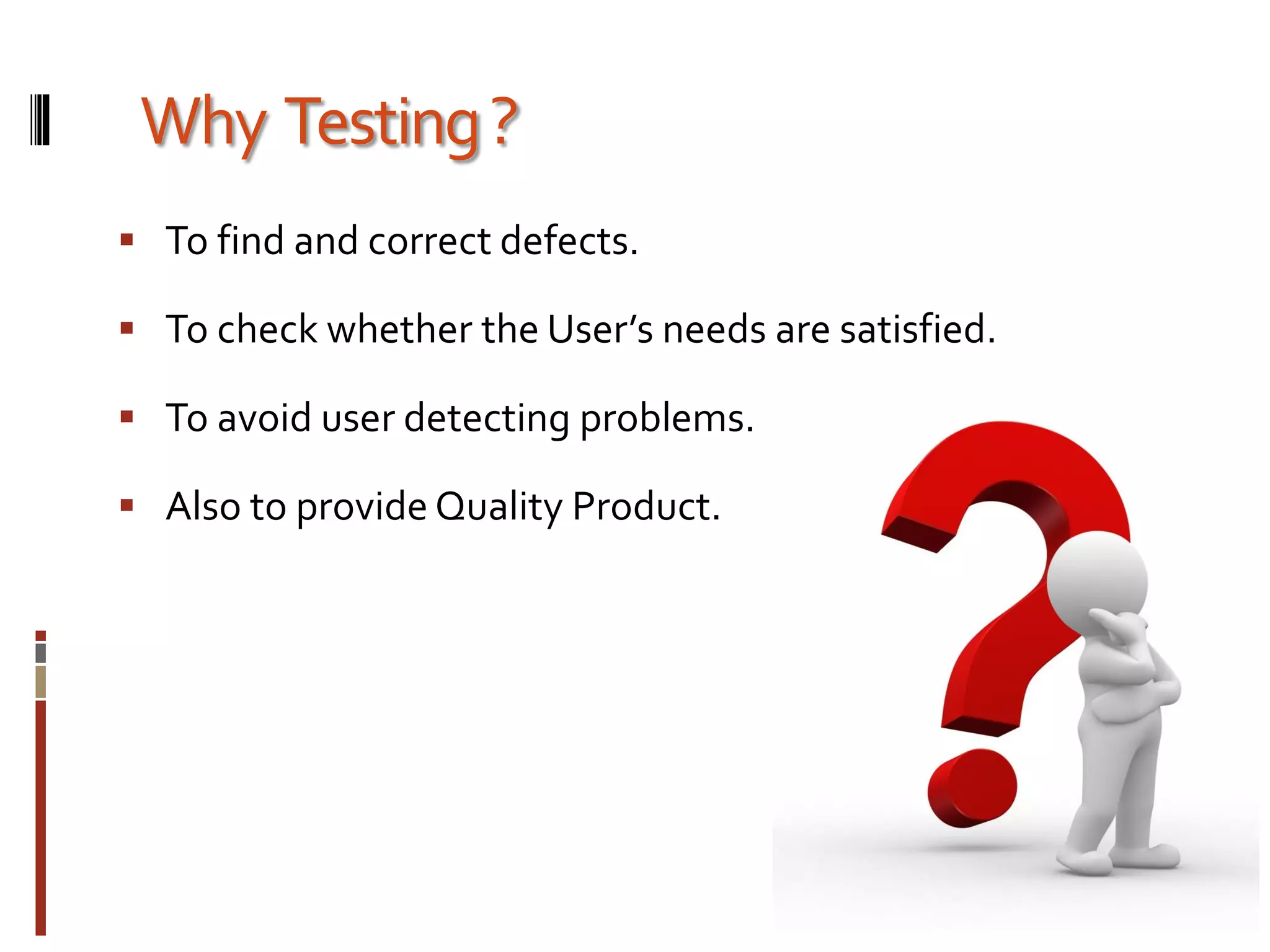 Why Testing?
 To find and correct defects.
 To check whether the User’s needs are satisfied.
 To avoid user detecting problems.
 Also to provide Quality Product.
 