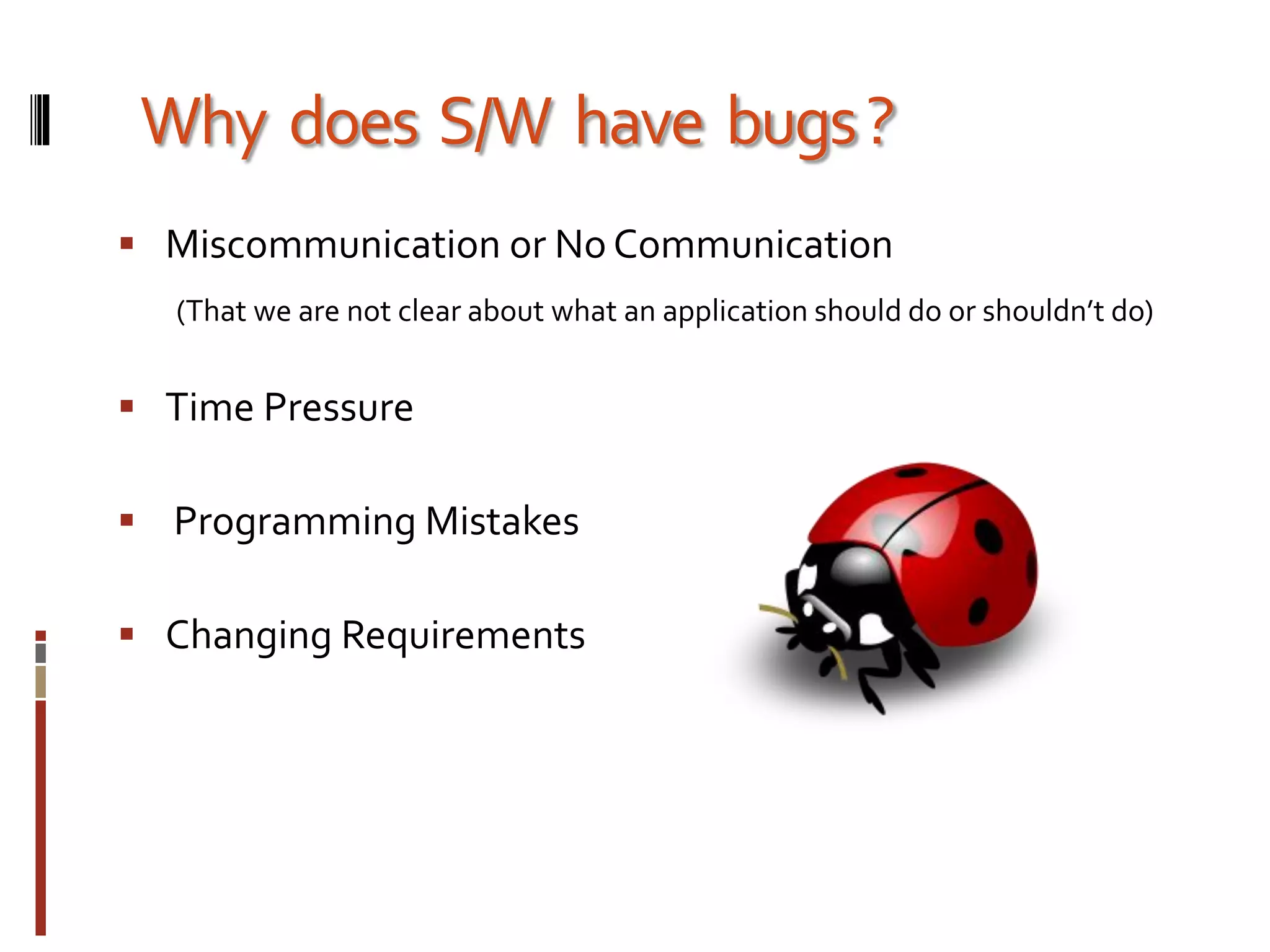 Why does S/W have bugs?
 Miscommunication or No Communication
(That we are not clear about what an application should do or shouldn’t do)
 Time Pressure
 Programming Mistakes
 Changing Requirements
 