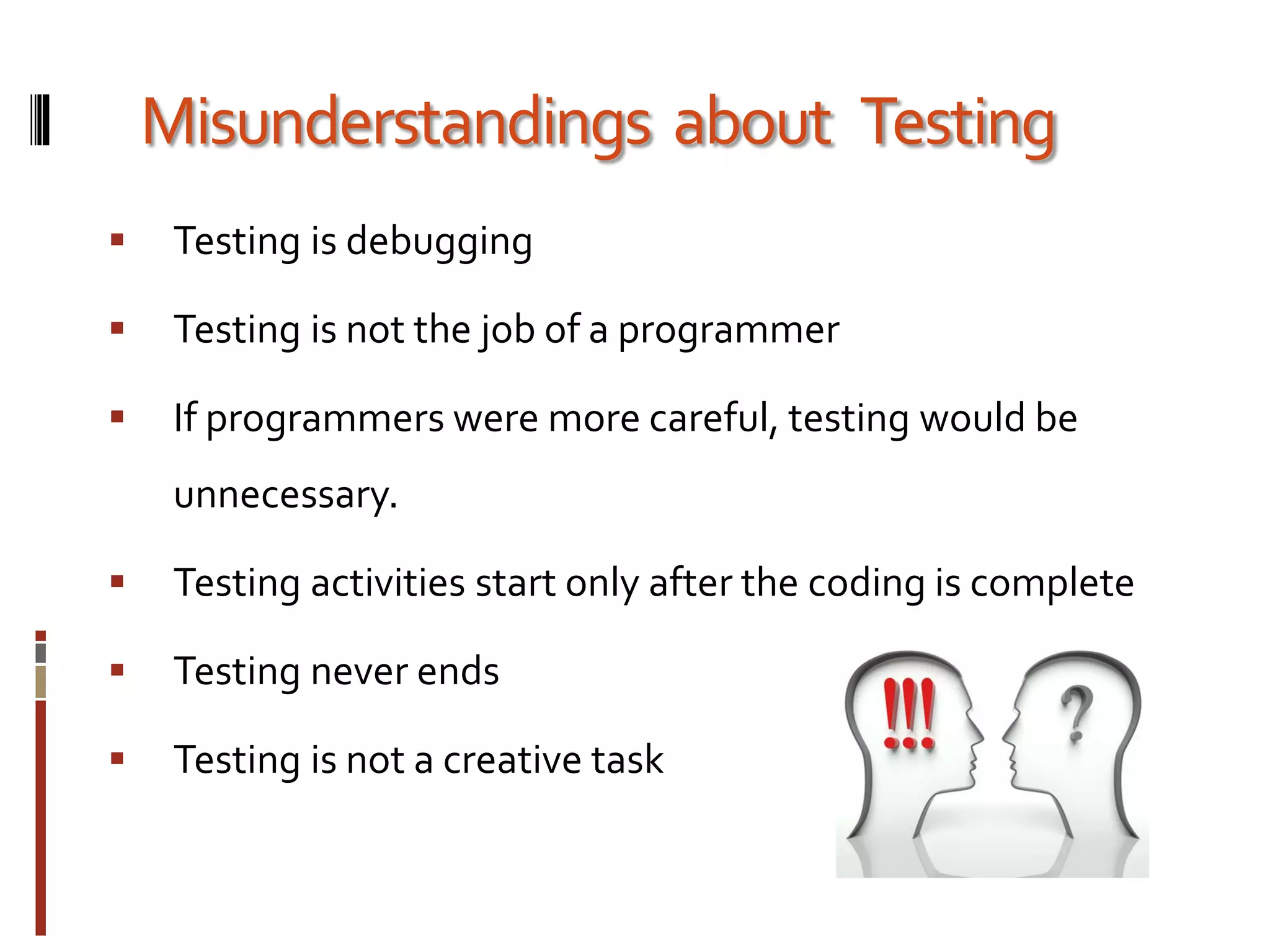 Misunderstandings about Testing
 Testing is debugging
 Testing is not the job of a programmer
 If programmers were more careful, testing would be
unnecessary.
 Testing activities start only after the coding is complete
 Testing never ends
 Testing is not a creative task
 