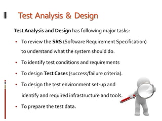 Test Analysis & Design
Test Analysis and Design has following major tasks:
 To review the SRS (Software Requirement Specification)
to understand what the system should do.
 To identify test conditions and requirements
 To design Test Cases (success/failure criteria).
 To design the test environment set-up and
identify and required infrastructure and tools.
 To prepare the test data.
 