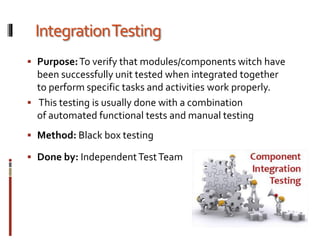 IntegrationTesting
 Purpose:To verify that modules/components witch have
been successfully unit tested when integrated together
to perform specific tasks and activities work properly.
 This testing is usually done with a combination
of automated functional tests and manual testing
 Method: Black box testing
 Done by: IndependentTestTeam
 