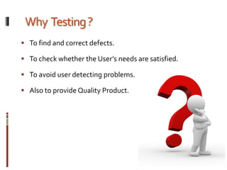 Why Testing?
 To find and correct defects.
 To check whether the User’s needs are satisfied.
 To avoid user detecting problems.
 Also to provide Quality Product.
 