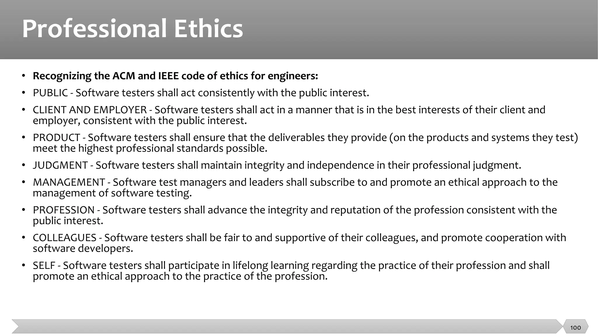 Professional Ethics
• Recognizing the ACM and IEEE code of ethics for engineers:
• PUBLIC - Software testers shall act consistently with the public interest.
• CLIENT AND EMPLOYER - Software testers shall act in a manner that is in the best interests of their client and
employer, consistent with the public interest.
• PRODUCT - Software testers shall ensure that the deliverables they provide (on the products and systems they test)
meet the highest professional standards possible.
• JUDGMENT - Software testers shall maintain integrity and independence in their professional judgment.
• MANAGEMENT - Software test managers and leaders shall subscribe to and promote an ethical approach to the
management of software testing.
• PROFESSION - Software testers shall advance the integrity and reputation of the profession consistent with the
public interest.
• COLLEAGUES - Software testers shall be fair to and supportive of their colleagues, and promote cooperation with
software developers.
• SELF - Software testers shall participate in lifelong learning regarding the practice of their profession and shall
promote an ethical approach to the practice of the profession.
100
 
