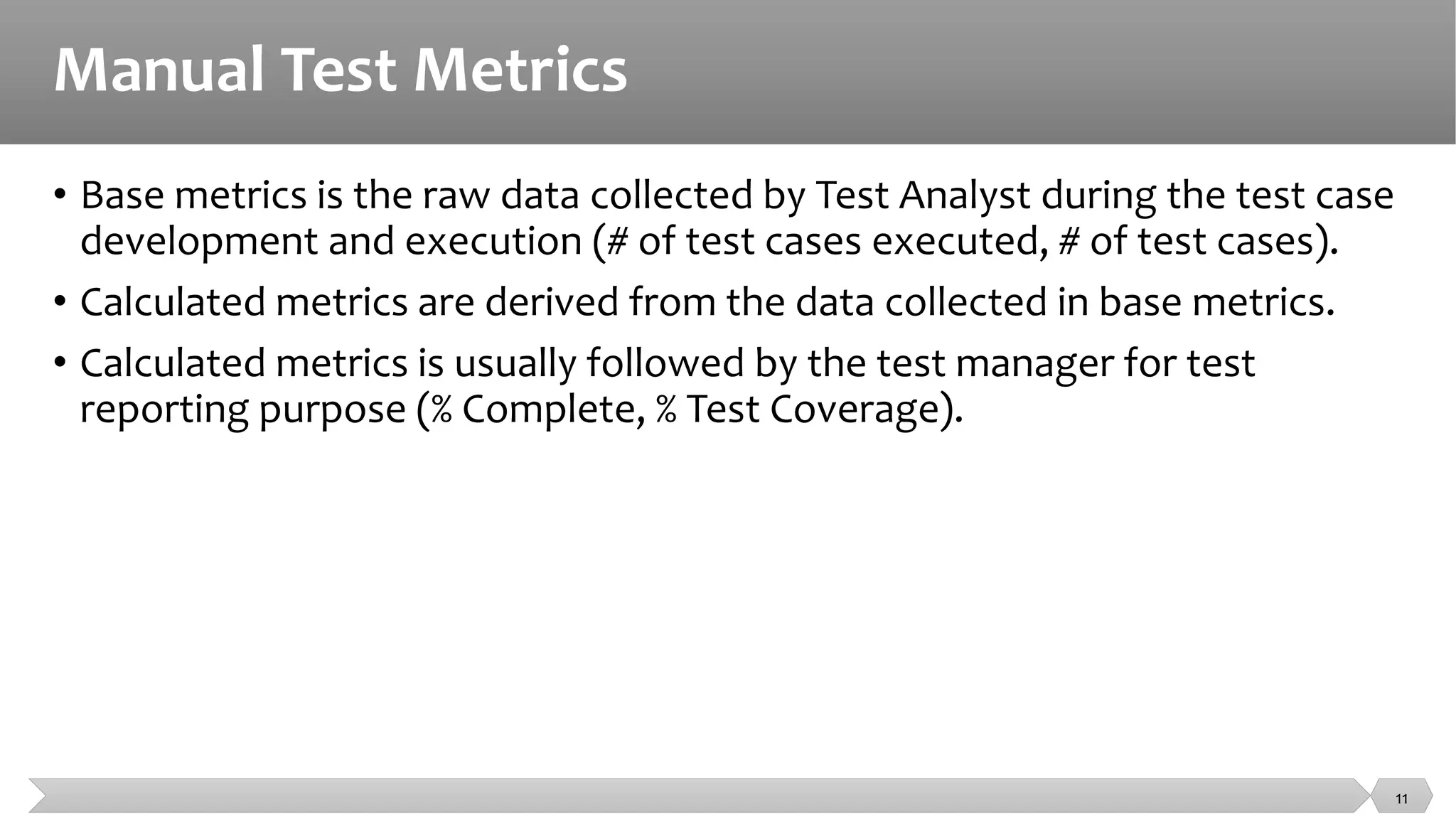 Manual Test Metrics
• Base metrics is the raw data collected by Test Analyst during the test case
development and execution (# of test cases executed, # of test cases).
• Calculated metrics are derived from the data collected in base metrics.
• Calculated metrics is usually followed by the test manager for test
reporting purpose (% Complete, % Test Coverage).
11
 