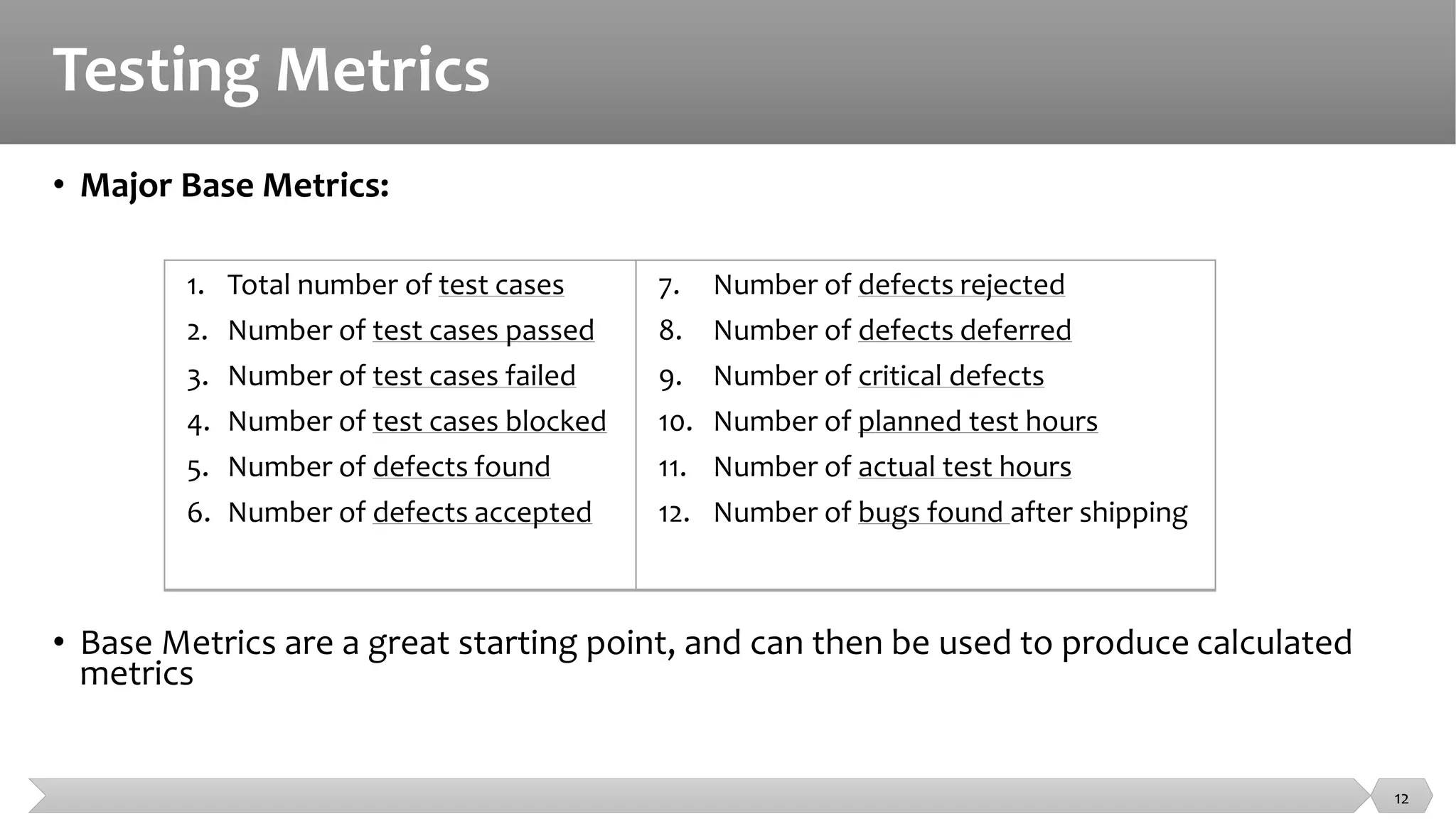 Testing Metrics
• Major Base Metrics:
• Base Metrics are a great starting point, and can then be used to produce calculated
metrics
1. Total number of test cases
2. Number of test cases passed
3. Number of test cases failed
4. Number of test cases blocked
5. Number of defects found
6. Number of defects accepted
7. Number of defects rejected
8. Number of defects deferred
9. Number of critical defects
10. Number of planned test hours
11. Number of actual test hours
12. Number of bugs found after shipping
12
 