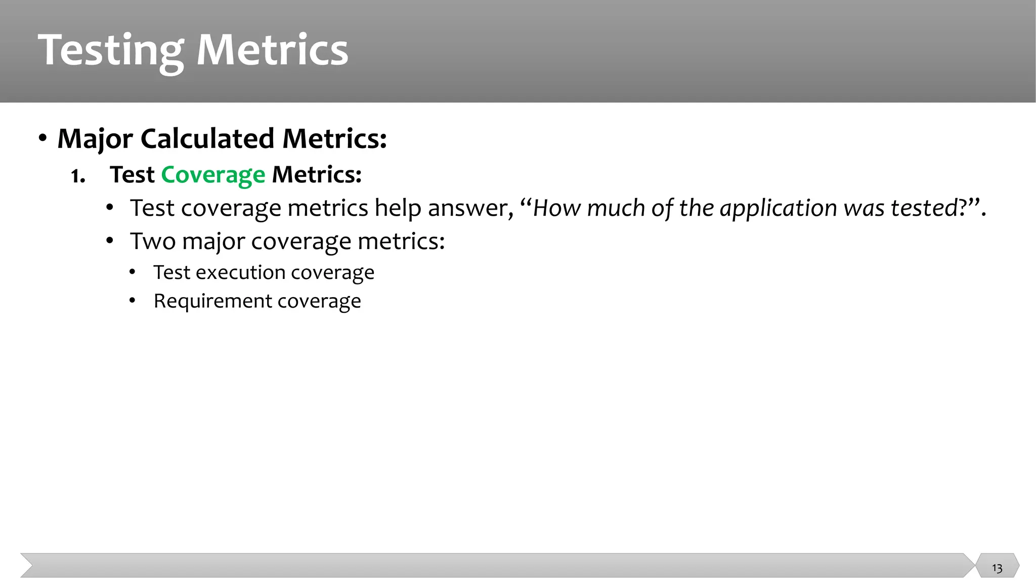 Testing Metrics
• Major Calculated Metrics:
1. Test Coverage Metrics:
• Test coverage metrics help answer, “How much of the application was tested?”.
• Two major coverage metrics:
• Test execution coverage
• Requirement coverage
13
 