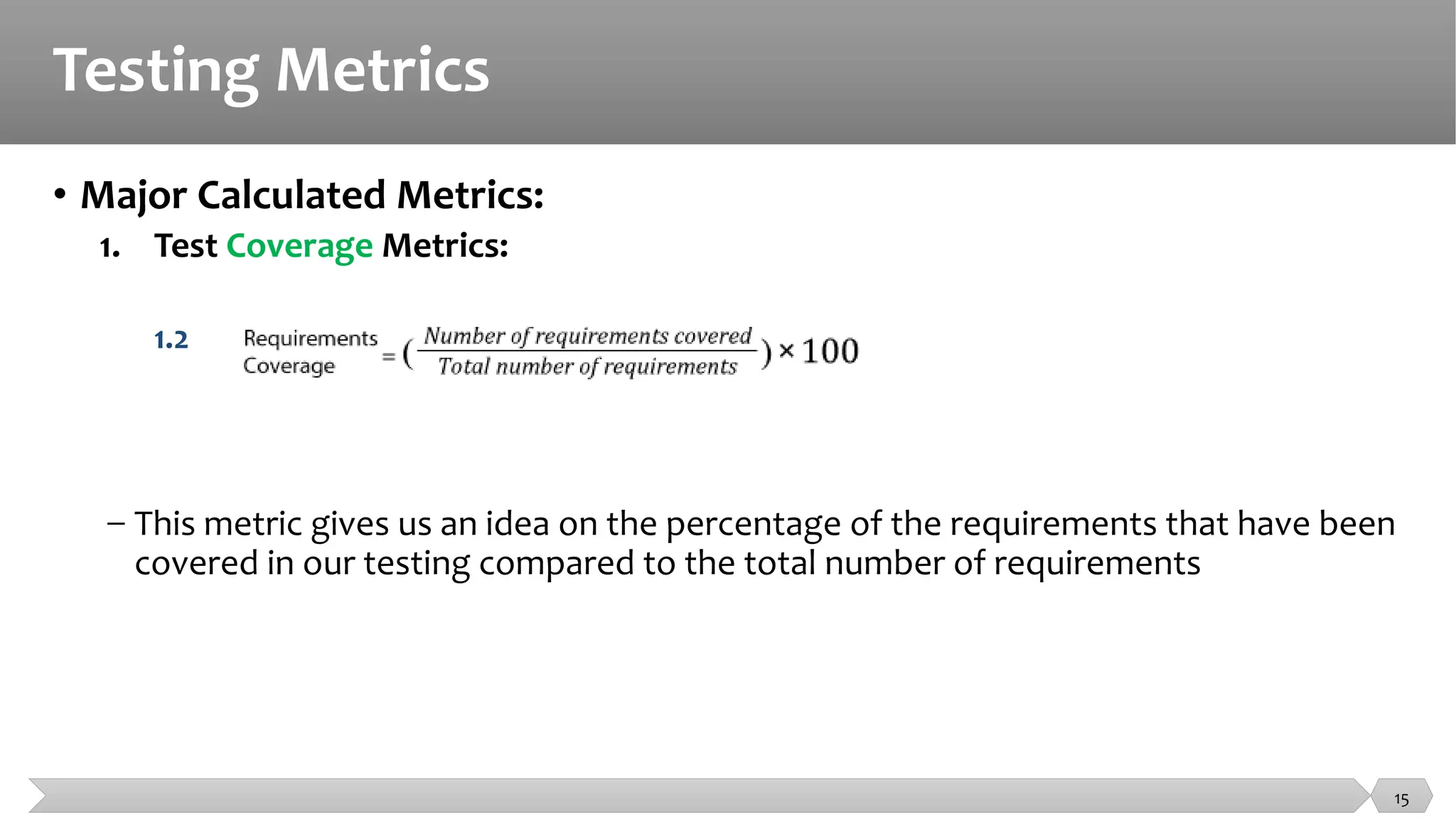Testing Metrics
• Major Calculated Metrics:
1. Test Coverage Metrics:
1.2
− This metric gives us an idea on the percentage of the requirements that have been
covered in our testing compared to the total number of requirements
15
 