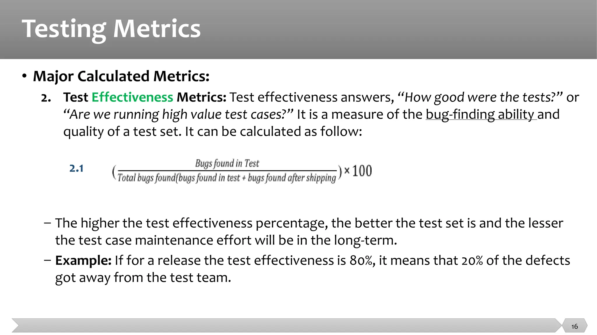 Testing Metrics
• Major Calculated Metrics:
2. Test Effectiveness Metrics: Test effectiveness answers, “How good were the tests?” or
“Are we running high value test cases?” It is a measure of the bug-finding ability and
quality of a test set. It can be calculated as follow:
2.1
− The higher the test effectiveness percentage, the better the test set is and the lesser
the test case maintenance effort will be in the long-term.
− Example: If for a release the test effectiveness is 80%, it means that 20% of the defects
got away from the test team.
16
 