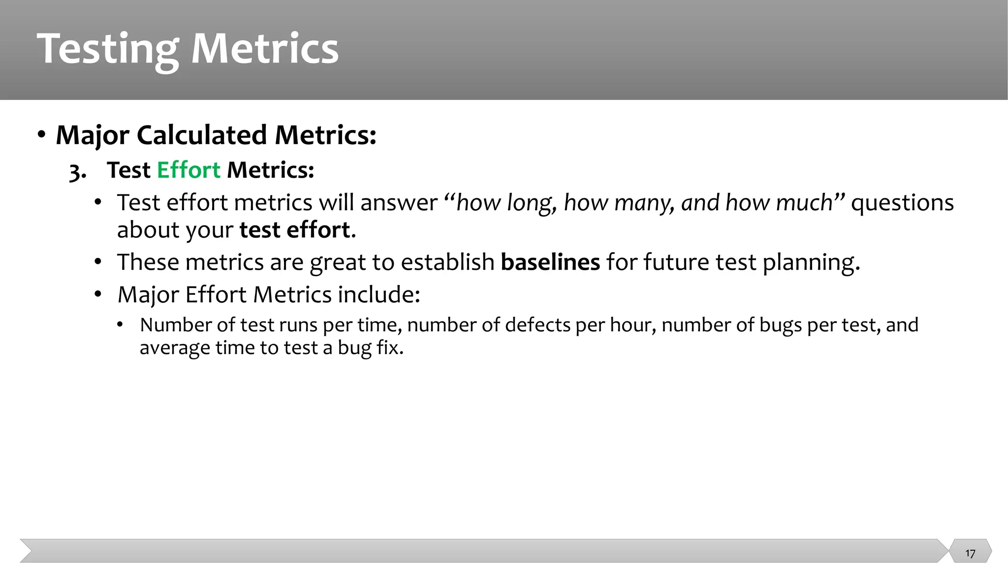 Testing Metrics
• Major Calculated Metrics:
3. Test Effort Metrics:
• Test effort metrics will answer “how long, how many, and how much” questions
about your test effort.
• These metrics are great to establish baselines for future test planning.
• Major Effort Metrics include:
• Number of test runs per time, number of defects per hour, number of bugs per test, and
average time to test a bug fix.
17
 