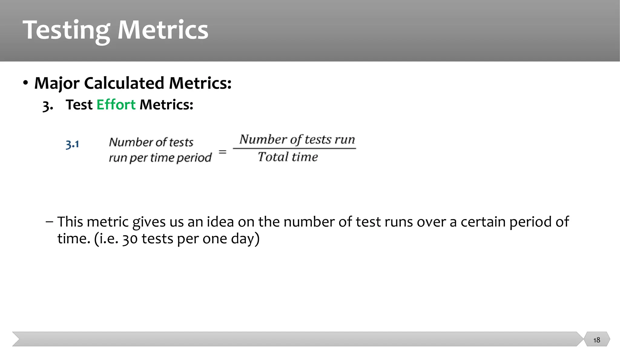 Testing Metrics
• Major Calculated Metrics:
3. Test Effort Metrics:
3.1
− This metric gives us an idea on the number of test runs over a certain period of
time. (i.e. 30 tests per one day)
18
 