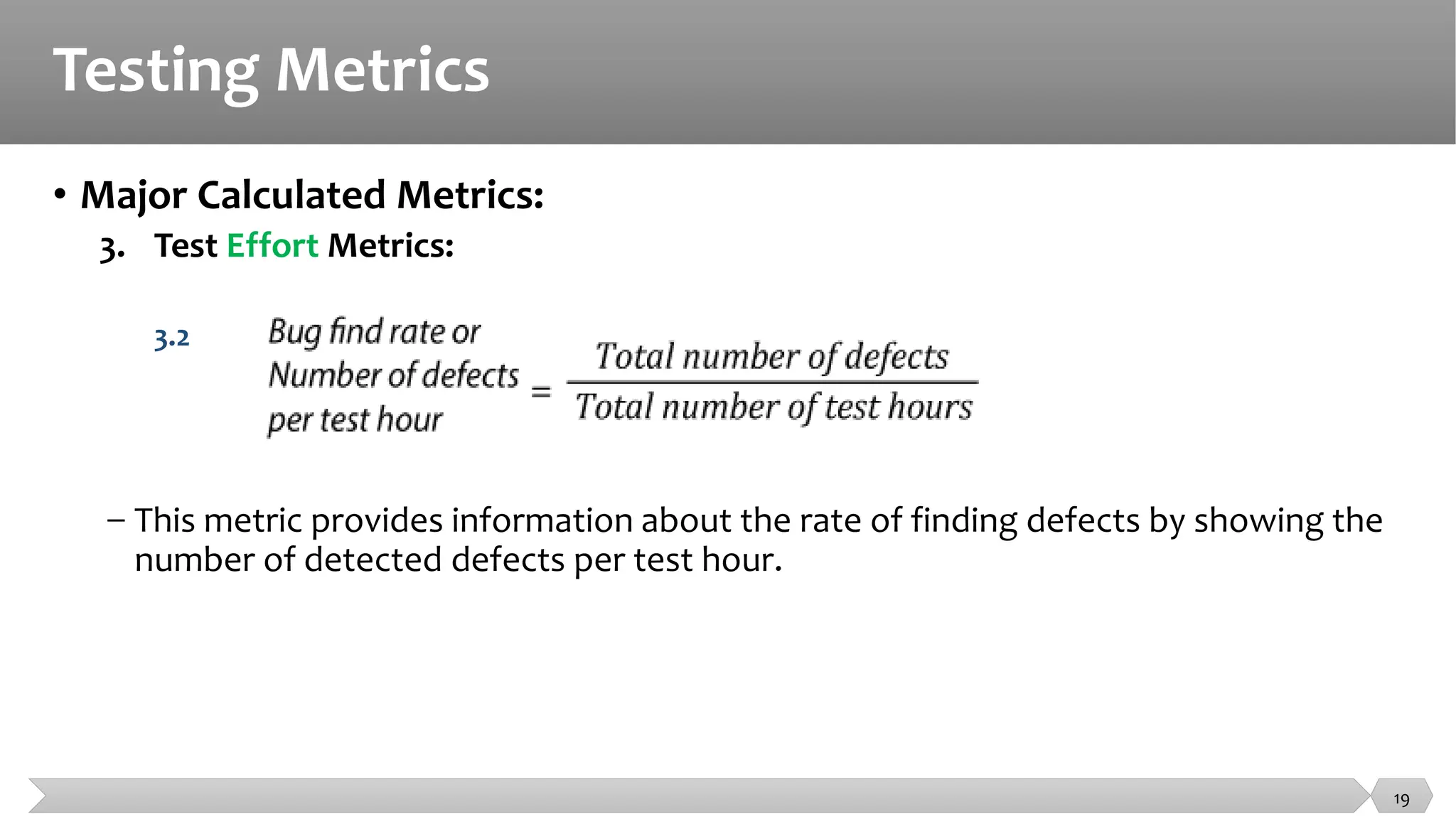 Testing Metrics
• Major Calculated Metrics:
3. Test Effort Metrics:
3.2
− This metric provides information about the rate of finding defects by showing the
number of detected defects per test hour.
19
 