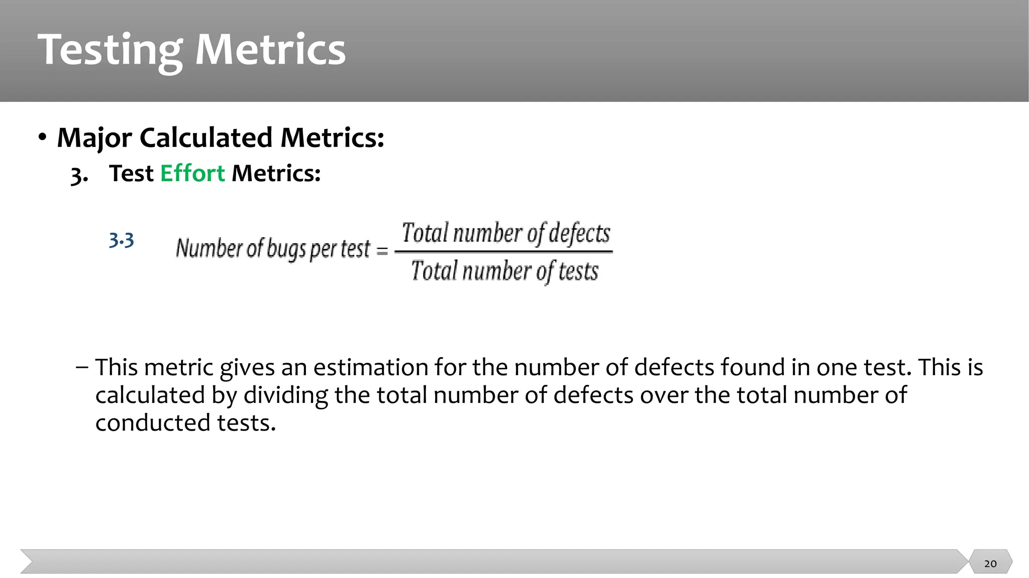 Testing Metrics
• Major Calculated Metrics:
3. Test Effort Metrics:
3.3
− This metric gives an estimation for the number of defects found in one test. This is
calculated by dividing the total number of defects over the total number of
conducted tests.
20
 