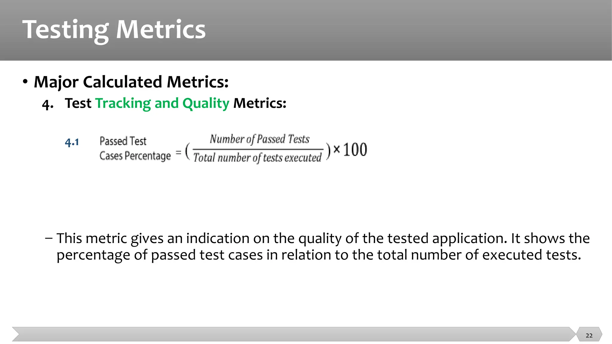 Testing Metrics
• Major Calculated Metrics:
4. Test Tracking and Quality Metrics:
4.1
− This metric gives an indication on the quality of the tested application. It shows the
percentage of passed test cases in relation to the total number of executed tests.
22
 