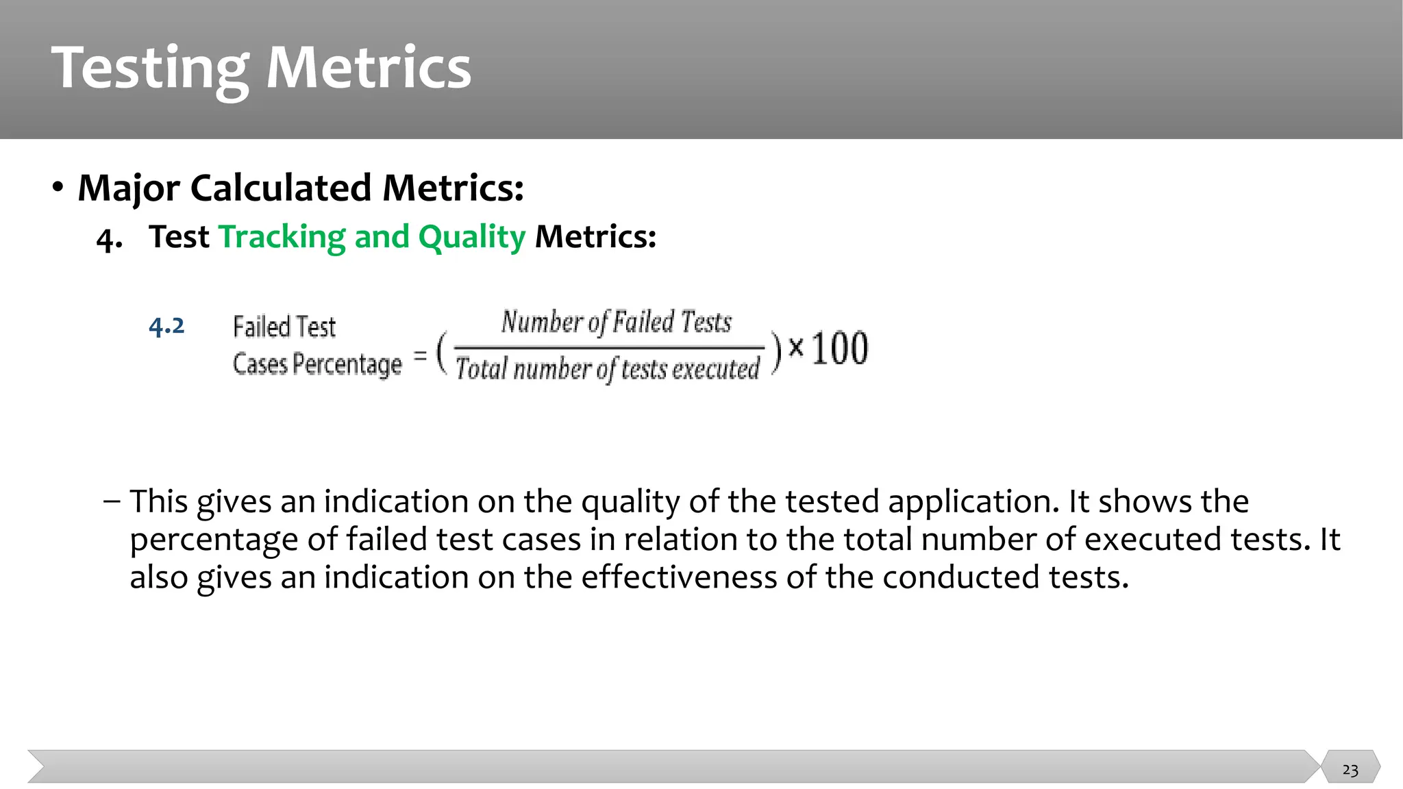 Testing Metrics
• Major Calculated Metrics:
4. Test Tracking and Quality Metrics:
4.2
− This gives an indication on the quality of the tested application. It shows the
percentage of failed test cases in relation to the total number of executed tests. It
also gives an indication on the effectiveness of the conducted tests.
23
 