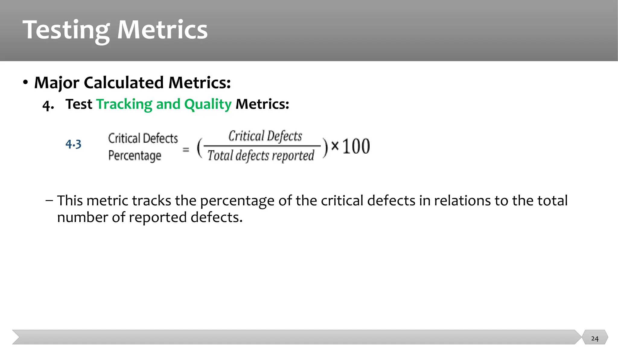 Testing Metrics
• Major Calculated Metrics:
4. Test Tracking and Quality Metrics:
4.3
− This metric tracks the percentage of the critical defects in relations to the total
number of reported defects.
24
 