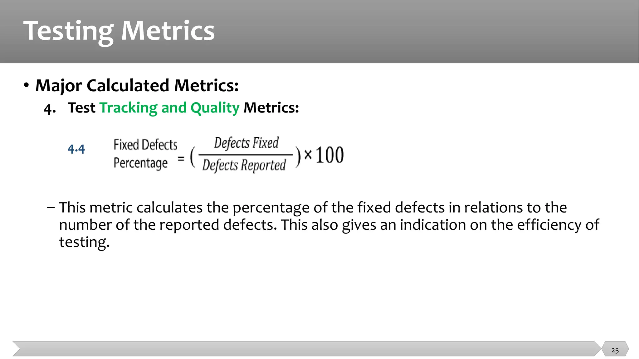 Testing Metrics
• Major Calculated Metrics:
4. Test Tracking and Quality Metrics:
4.4
− This metric calculates the percentage of the fixed defects in relations to the
number of the reported defects. This also gives an indication on the efficiency of
testing.
25
 