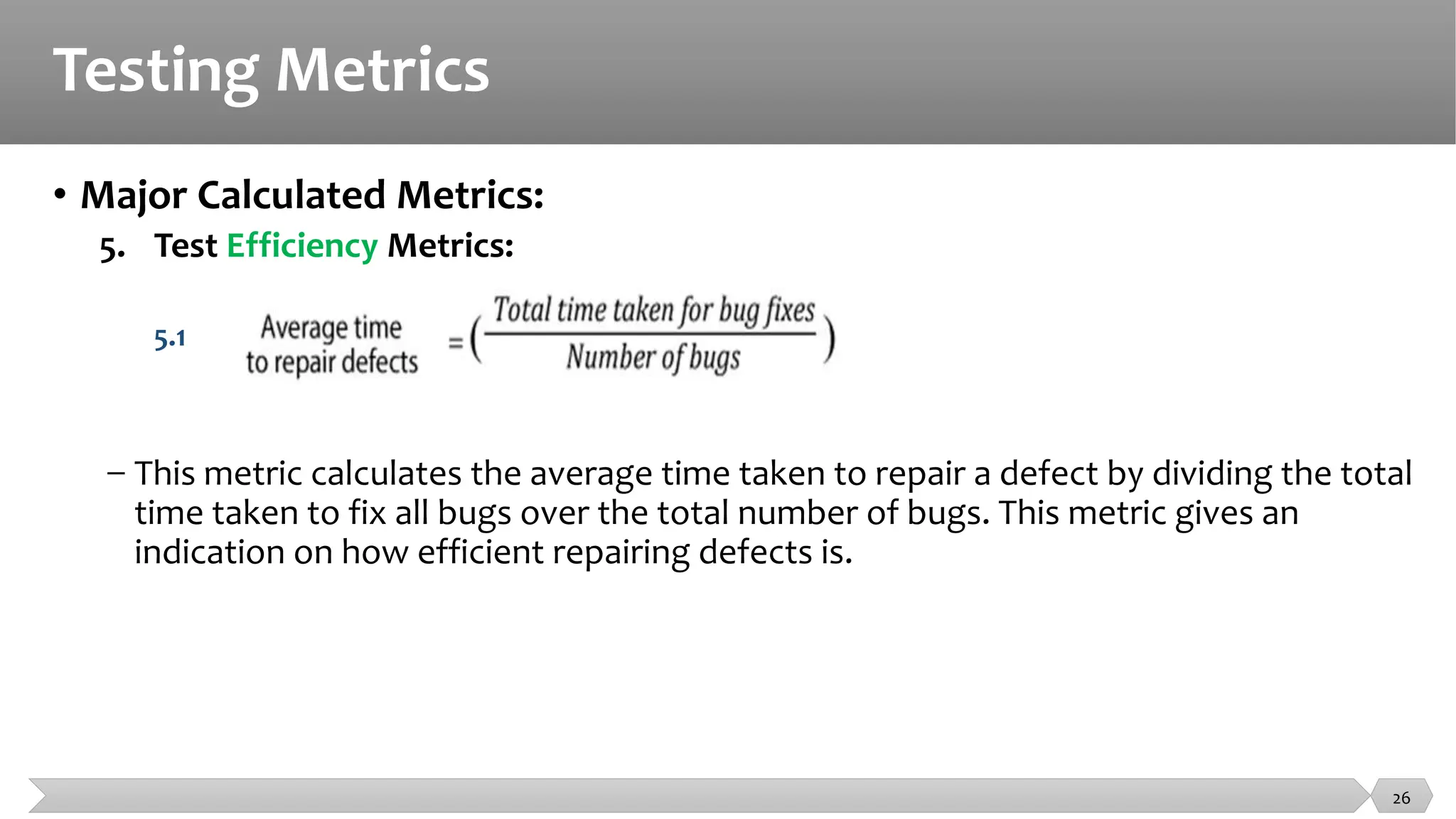 Testing Metrics
• Major Calculated Metrics:
5. Test Efficiency Metrics:
5.1
− This metric calculates the average time taken to repair a defect by dividing the total
time taken to fix all bugs over the total number of bugs. This metric gives an
indication on how efficient repairing defects is.
26
 