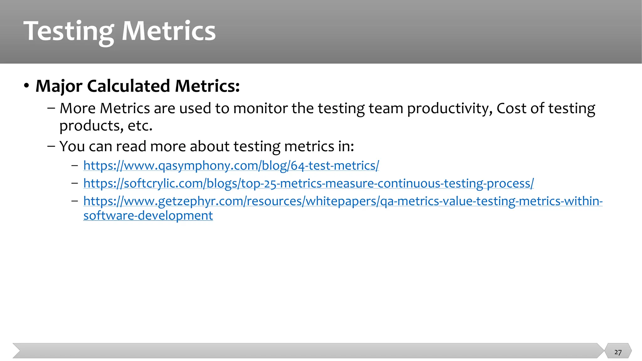 Testing Metrics
• Major Calculated Metrics:
− More Metrics are used to monitor the testing team productivity, Cost of testing
products, etc.
− You can read more about testing metrics in:
− https://www.qasymphony.com/blog/64-test-metrics/
− https://softcrylic.com/blogs/top-25-metrics-measure-continuous-testing-process/
− https://www.getzephyr.com/resources/whitepapers/qa-metrics-value-testing-metrics-within-
software-development
27
 
