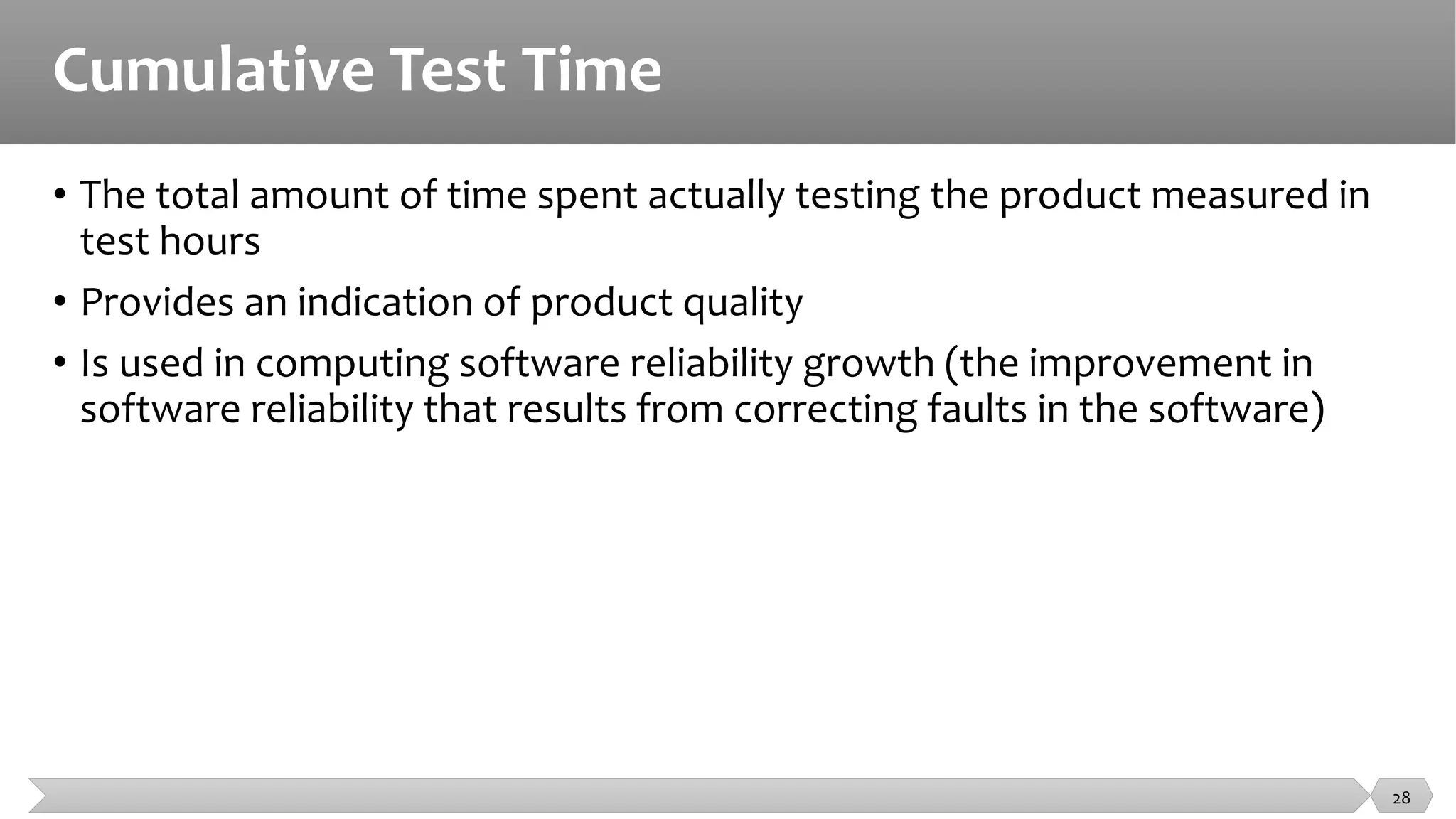 Cumulative Test Time
• The total amount of time spent actually testing the product measured in
test hours
• Provides an indication of product quality
• Is used in computing software reliability growth (the improvement in
software reliability that results from correcting faults in the software)
28
 
