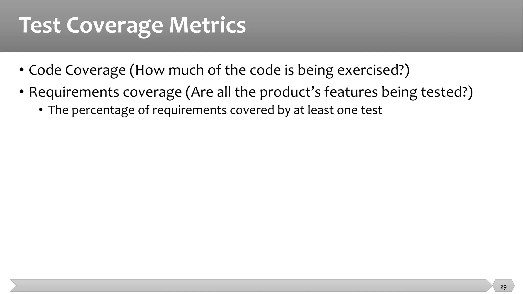 Test Coverage Metrics
• Code Coverage (How much of the code is being exercised?)
• Requirements coverage (Are all the product’s features being tested?)
• The percentage of requirements covered by at least one test
29
 