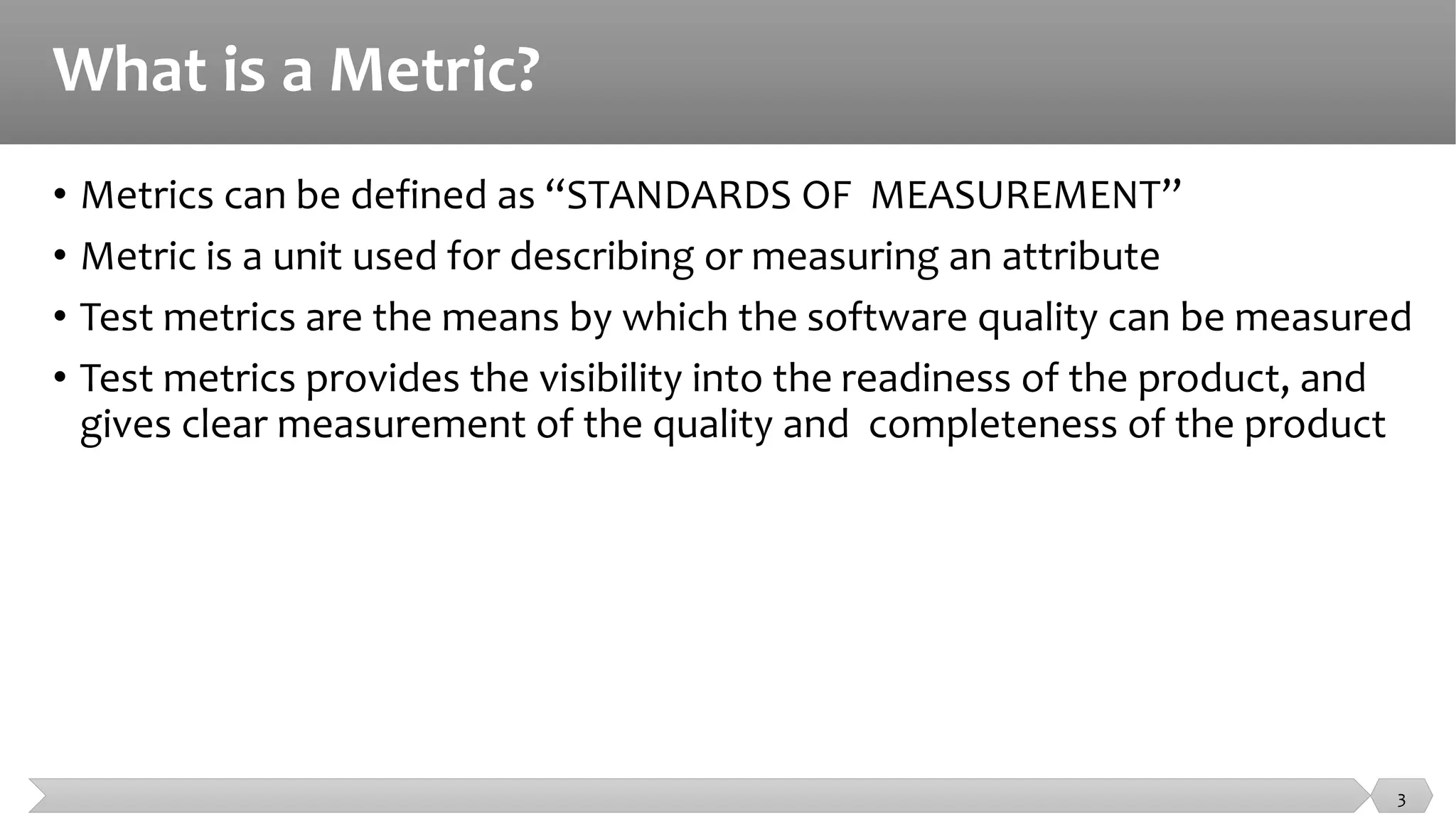 What is a Metric?
• Metrics can be defined as “STANDARDS OF MEASUREMENT”
• Metric is a unit used for describing or measuring an attribute
• Test metrics are the means by which the software quality can be measured
• Test metrics provides the visibility into the readiness of the product, and
gives clear measurement of the quality and completeness of the product
3
 